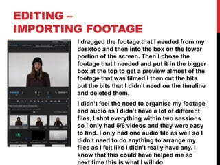 EDITING –
IMPORTING FOOTAGE
I dragged the footage that I needed from my
desktop and then into the box on the lower
portion of the screen. Then I chose the
footage that I needed and put it in the bigger
box at the top to get a preview almost of the
footage that was filmed I then cut the bits
out the bits that I didn’t need on the timeline
and deleted them.
I didn’t feel the need to organise my footage
and audio as I didn’t have a lot of different
files, I shot everything within two sessions
so I only had 5/6 videos and they were easy
to find. I only had one audio file as well so I
didn’t need to do anything to arrange my
files as I felt like I didn’t really have any. I
know that this could have helped me so
next time this is what I will do.
 