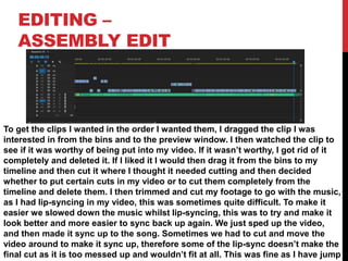 EDITING –
ASSEMBLY EDIT
To get the clips I wanted in the order I wanted them, I dragged the clip I was
interested in from the bins and to the preview window. I then watched the clip to
see if it was worthy of being put into my video. If it wasn’t worthy, I got rid of it
completely and deleted it. If I liked it I would then drag it from the bins to my
timeline and then cut it where I thought it needed cutting and then decided
whether to put certain cuts in my video or to cut them completely from the
timeline and delete them. I then trimmed and cut my footage to go with the music,
as I had lip-syncing in my video, this was sometimes quite difficult. To make it
easier we slowed down the music whilst lip-syncing, this was to try and make it
look better and more easier to sync back up again. We just sped up the video,
and then made it sync up to the song. Sometimes we had to cut and move the
video around to make it sync up, therefore some of the lip-sync doesn’t make the
final cut as it is too messed up and wouldn’t fit at all. This was fine as I have jump
 