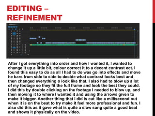 EDITING –
REFINEMENT
After I got everything into order and how I wanted it, I wanted to
change it up a little bit, colour correct it to a decent contrast ect. I
found this easy to do as all I had to do was go into effects and move
he bars from side to side to decide what contrast looks best and
then changed everything o look like that. I also had to blow up a lot
of my footage so they fit the full frame and look the best they could.
I did this by double clicking on the footage I needed to blow up, and
then moving it to where I wanted it and using the arrows given to
make it bigger. Another thing that I did is cut like a millisecond out
when it is on the beat to try make it feel more professional and fun. I
also did this as it gave what is quite a slow song quite a good beat
and shows it physically on the video.
 
