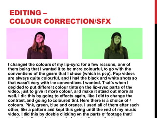 EDITING –
COLOUR CORRECTION/SFX
I changed the colours of my lip-sync for a few reasons, one of
them being that I wanted it to be more colourful, to go with the
conventions of the genre that I chose (which is pop). Pop videos
are always quite colourful, and I had the black and white shots so
that wasn’t very with the conventions I wanted. That’s when I
decided to put different colour tints on the lip-sync parts of the
video, just to give it more colour, and make it stand out more as
well. I did this by going to effects again, like I did to change the
contrast, and going to coloured tint. Here there is a choice of 4
colours. Pink, green, blue and orange. I used all of them after each
other, like a pattern and kept this going until the end of my music
video. I did this by double clicking on the parts of footage that I
 