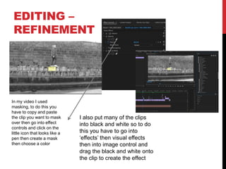 EDITING –
REFINEMENT
In my video I used
masking, to do this you
have to copy and paste
the clip you want to mask
over then go into effect
controls and click on the
little icon that looks like a
pen then create a mask
then choose a color
I also put many of the clips
into black and white so to do
this you have to go into
‘effects’ then visual effects
then into image control and
drag the black and white onto
the clip to create the effect
 