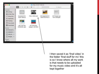 I then saved it as ‘final video’ in
the folder ‘final stuff for mv’ this
is so I know where all my work
is that needs to be uploaded
for my music video and it’s all
kept together
 