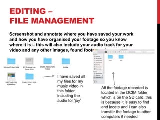 EDITING –
FILE MANAGEMENT
Screenshot and annotate where you have saved your work
and how you have organised your footage so you know
where it is – this will also include your audio track for your
video and any other images, found footage, etc
I have saved all
my files for my
music video in
this folder,
including the
audio for ‘joy’
All the footage recorded is
located in the DCIM folder
which is on the SD card, this
is because it is easy to find
and locate and I can also
transfer the footage to other
computers if needed
 