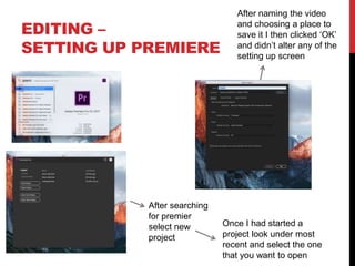 EDITING –
SETTING UP PREMIERE
After searching
for premier
select new
project
Once I had started a
project look under most
recent and select the one
that you want to open
After naming the video
and choosing a place to
save it I then clicked ‘OK’
and didn’t alter any of the
setting up screen
 