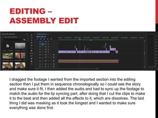 EDITING –
ASSEMBLY EDIT
I dragged the footage I wanted from the imported section into the editing
section then I put them in sequence chronologically so I could see the story
and make sure it fit. I then added the audio and had to sync up the footage to
match the audio for the lip syncing part, after doing that I cut the clips to make
it to the beat and then added all the effects to it, which are dissolves. The last
thing I did was masking as it took the longest and I wanted to make sure
everything was done first
 