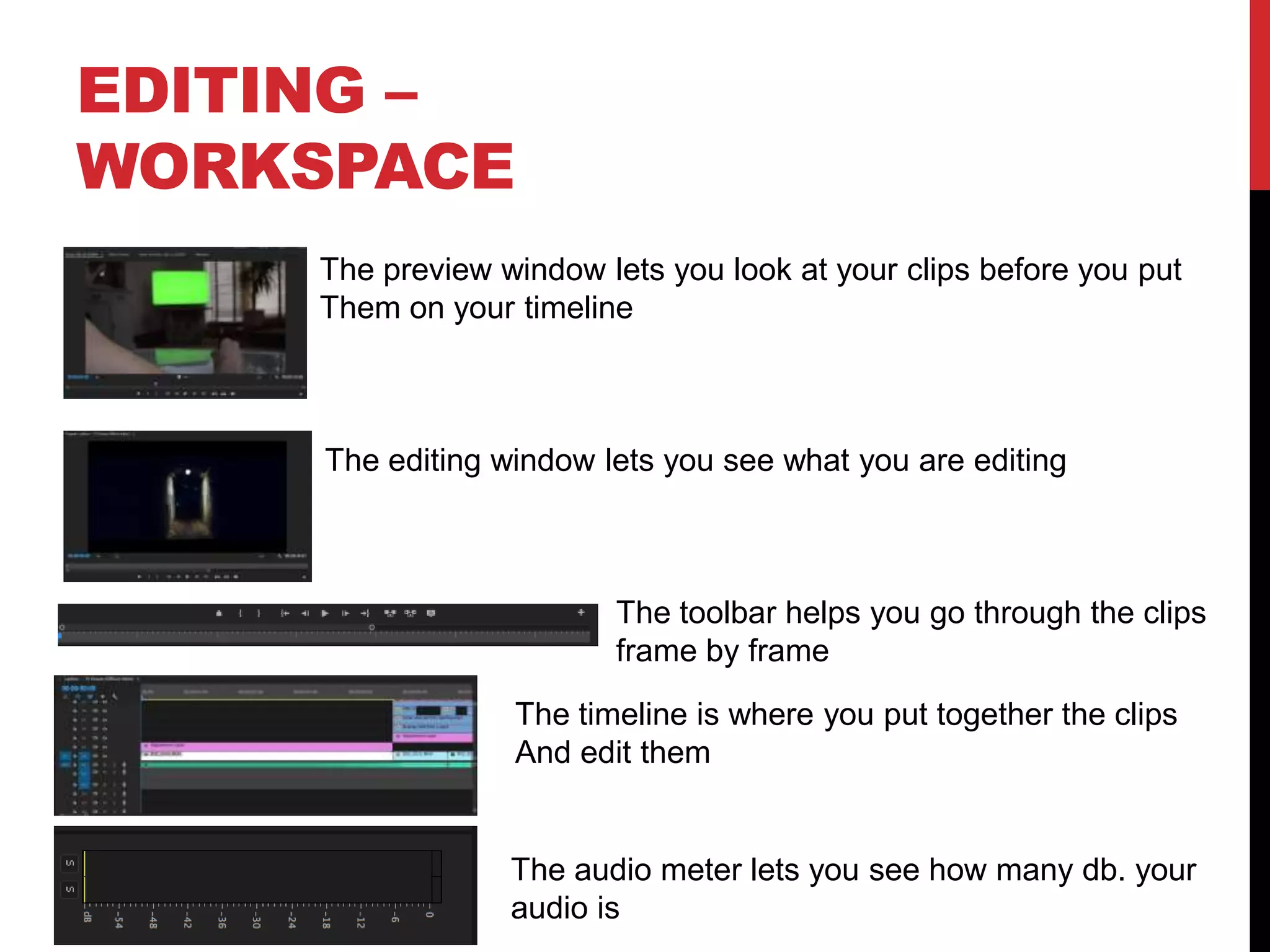 EDITING –
WORKSPACE
The preview window lets you look at your clips before you put
Them on your timeline
The editing window lets you see what you are editing
The toolbar helps you go through the clips
frame by frame
The timeline is where you put together the clips
And edit them
The audio meter lets you see how many db. your
audio is
 