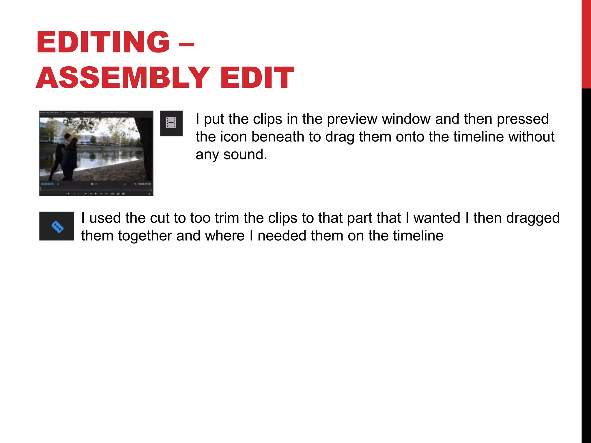 EDITING –
ASSEMBLY EDIT
I put the clips in the preview window and then pressed
the icon beneath to drag them onto the timeline without
any sound.
I used the cut to too trim the clips to that part that I wanted I then dragged
them together and where I needed them on the timeline
 