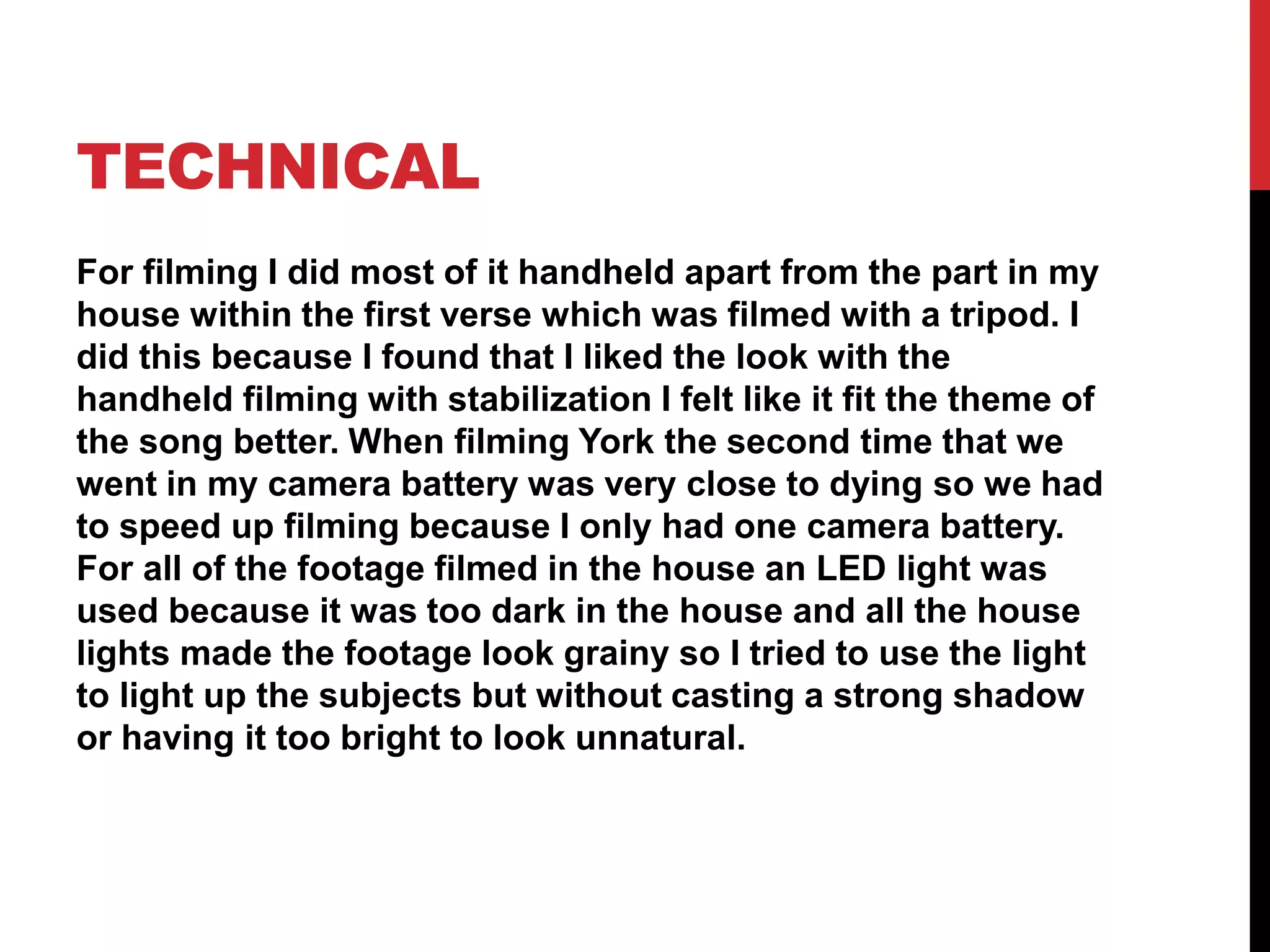 TECHNICAL
For filming I did most of it handheld apart from the part in my
house within the first verse which was filmed with a tripod. I
did this because I found that I liked the look with the
handheld filming with stabilization I felt like it fit the theme of
the song better. When filming York the second time that we
went in my camera battery was very close to dying so we had
to speed up filming because I only had one camera battery.
For all of the footage filmed in the house an LED light was
used because it was too dark in the house and all the house
lights made the footage look grainy so I tried to use the light
to light up the subjects but without casting a strong shadow
or having it too bright to look unnatural.
 
