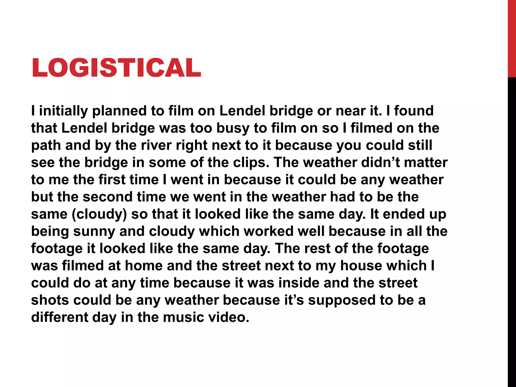LOGISTICAL
I initially planned to film on Lendel bridge or near it. I found
that Lendel bridge was too busy to film on so I filmed on the
path and by the river right next to it because you could still
see the bridge in some of the clips. The weather didn’t matter
to me the first time I went in because it could be any weather
but the second time we went in the weather had to be the
same (cloudy) so that it looked like the same day. It ended up
being sunny and cloudy which worked well because in all the
footage it looked like the same day. The rest of the footage
was filmed at home and the street next to my house which I
could do at any time because it was inside and the street
shots could be any weather because it’s supposed to be a
different day in the music video.
 