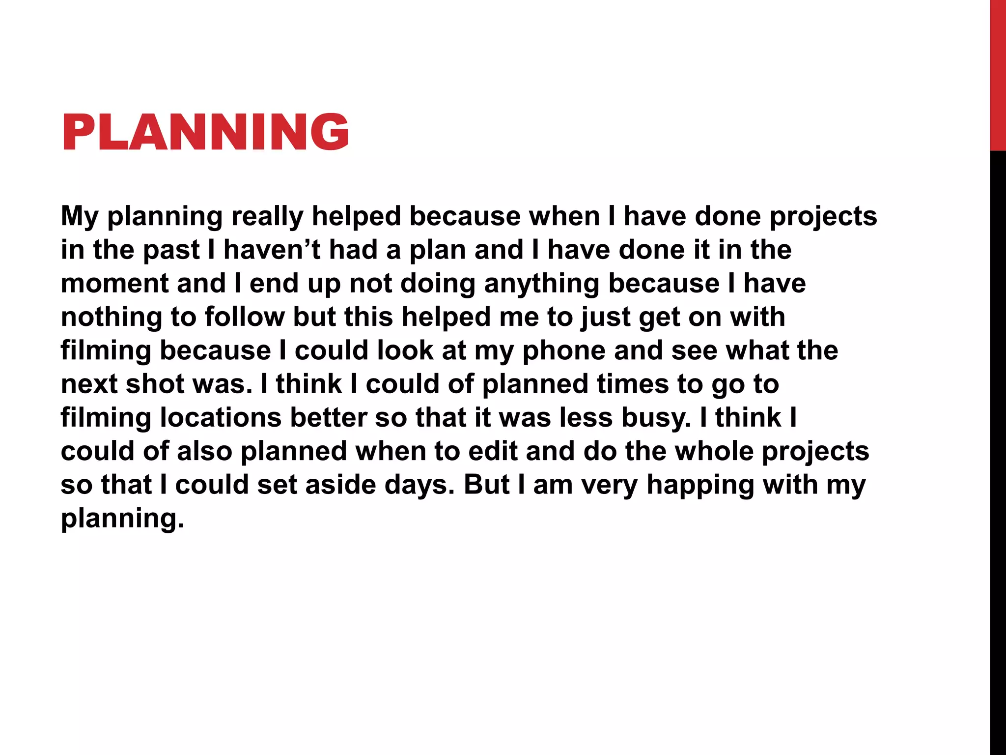 PLANNING
My planning really helped because when I have done projects
in the past I haven’t had a plan and I have done it in the
moment and I end up not doing anything because I have
nothing to follow but this helped me to just get on with
filming because I could look at my phone and see what the
next shot was. I think I could of planned times to go to
filming locations better so that it was less busy. I think I
could of also planned when to edit and do the whole projects
so that I could set aside days. But I am very happing with my
planning.
 