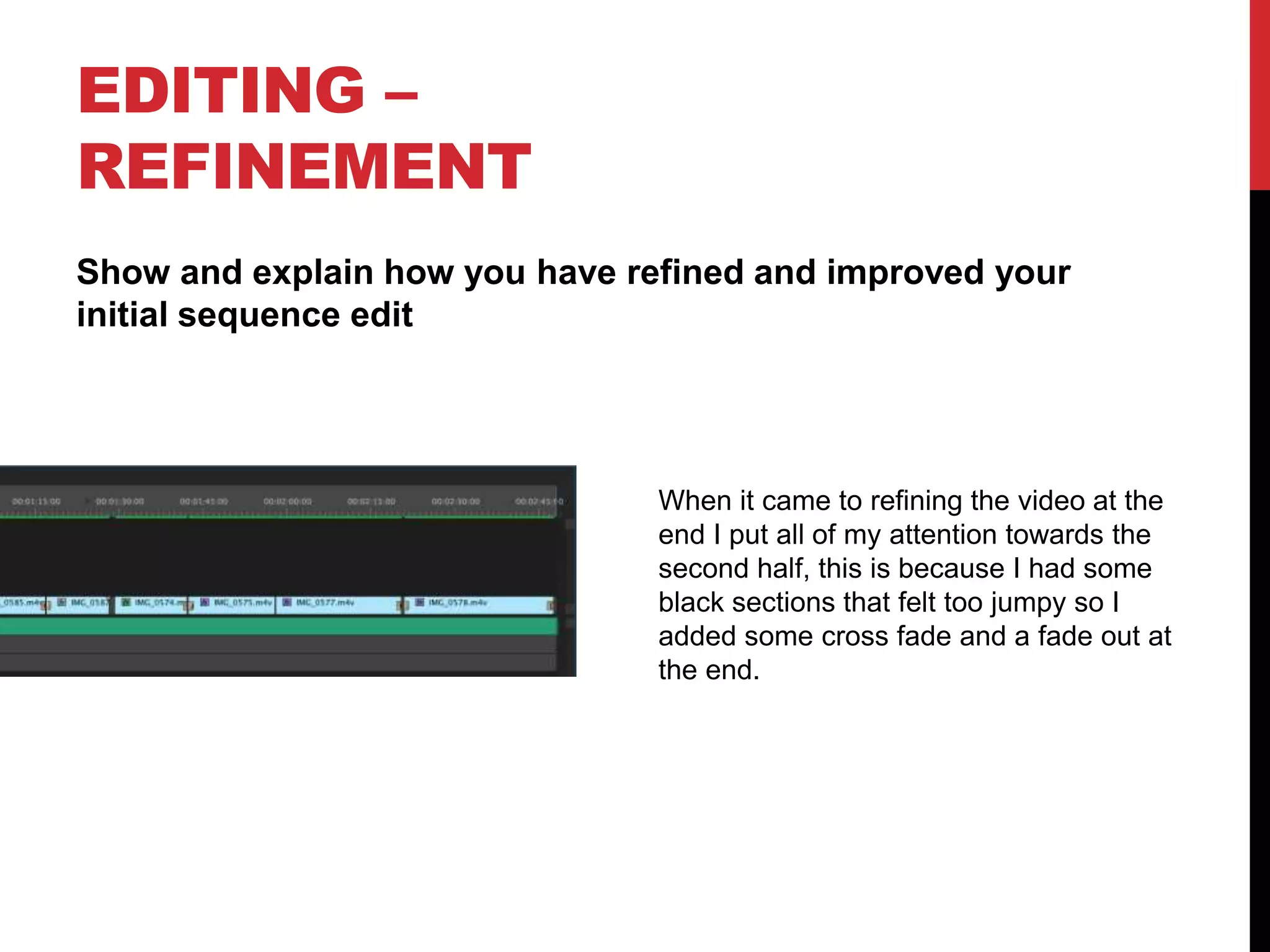 EDITING –
REFINEMENT
Show and explain how you have refined and improved your
initial sequence edit
When it came to refining the video at the
end I put all of my attention towards the
second half, this is because I had some
black sections that felt too jumpy so I
added some cross fade and a fade out at
the end.
 