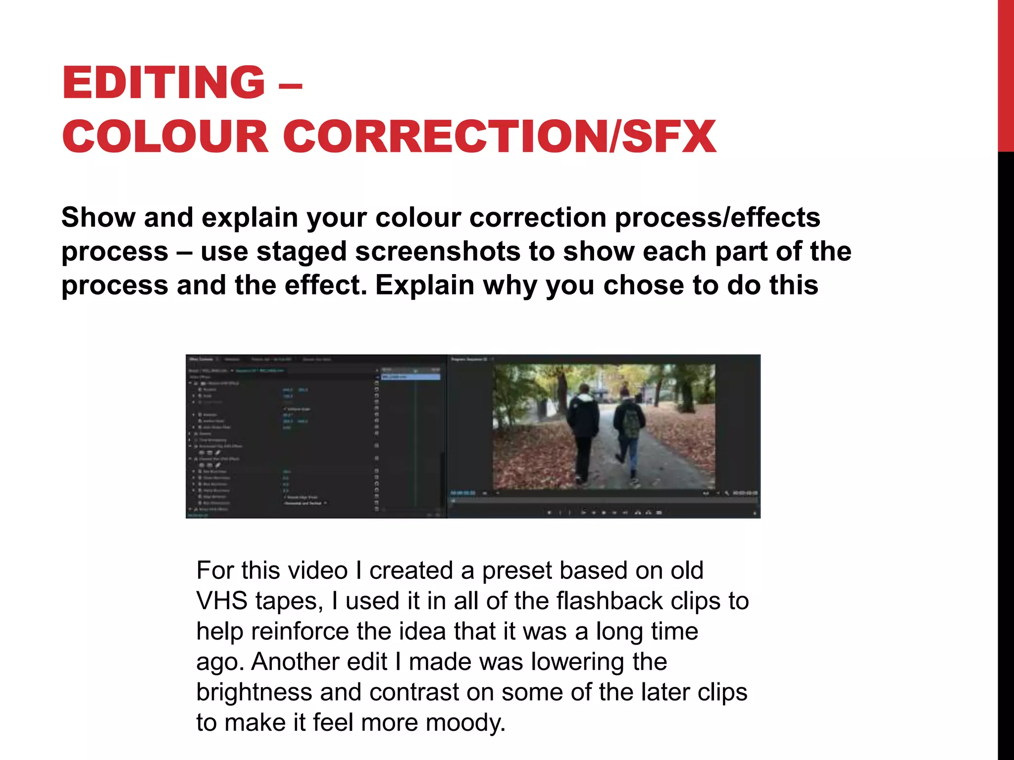 EDITING –
COLOUR CORRECTION/SFX
Show and explain your colour correction process/effects
process – use staged screenshots to show each part of the
process and the effect. Explain why you chose to do this
For this video I created a preset based on old
VHS tapes, I used it in all of the flashback clips to
help reinforce the idea that it was a long time
ago. Another edit I made was lowering the
brightness and contrast on some of the later clips
to make it feel more moody.
 