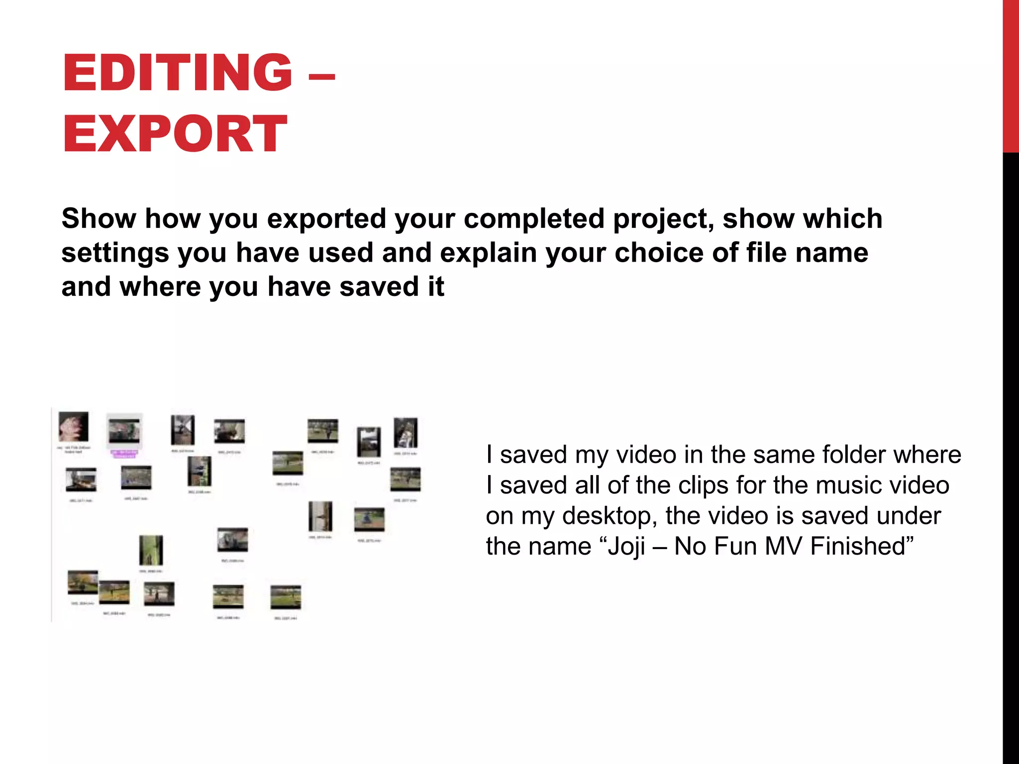 EDITING –
EXPORT
Show how you exported your completed project, show which
settings you have used and explain your choice of file name
and where you have saved it
I saved my video in the same folder where
I saved all of the clips for the music video
on my desktop, the video is saved under
the name “Joji – No Fun MV Finished”
 