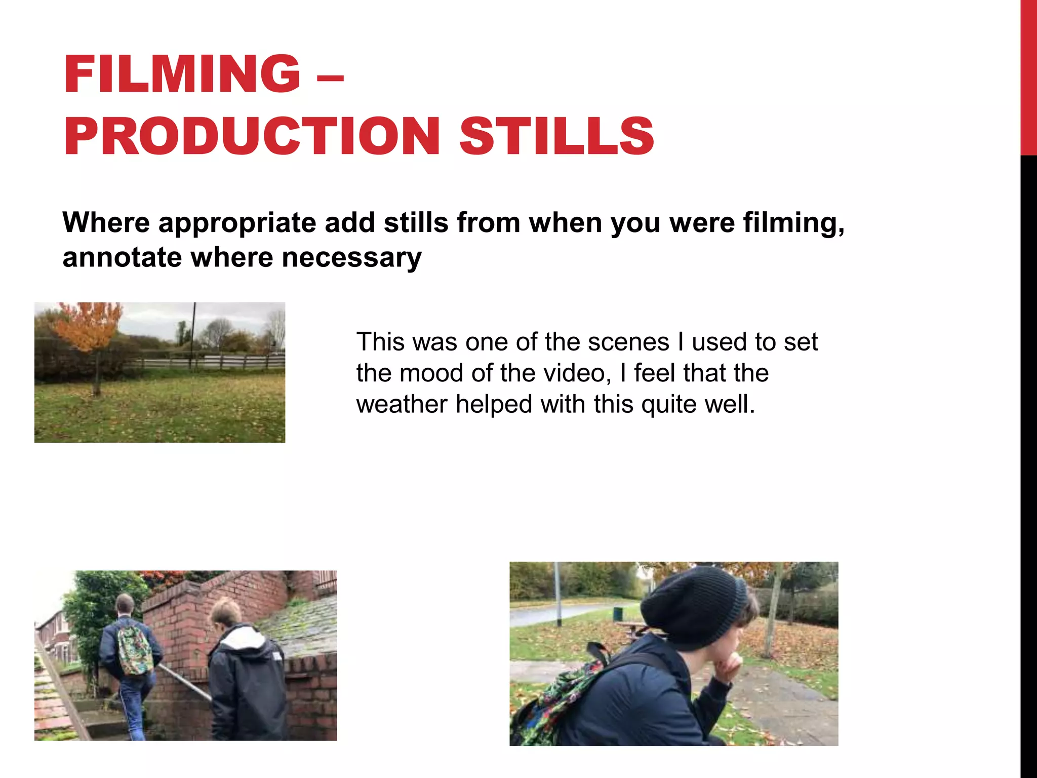 FILMING –
PRODUCTION STILLS
Where appropriate add stills from when you were filming,
annotate where necessary
This was one of the scenes I used to set
the mood of the video, I feel that the
weather helped with this quite well.
 