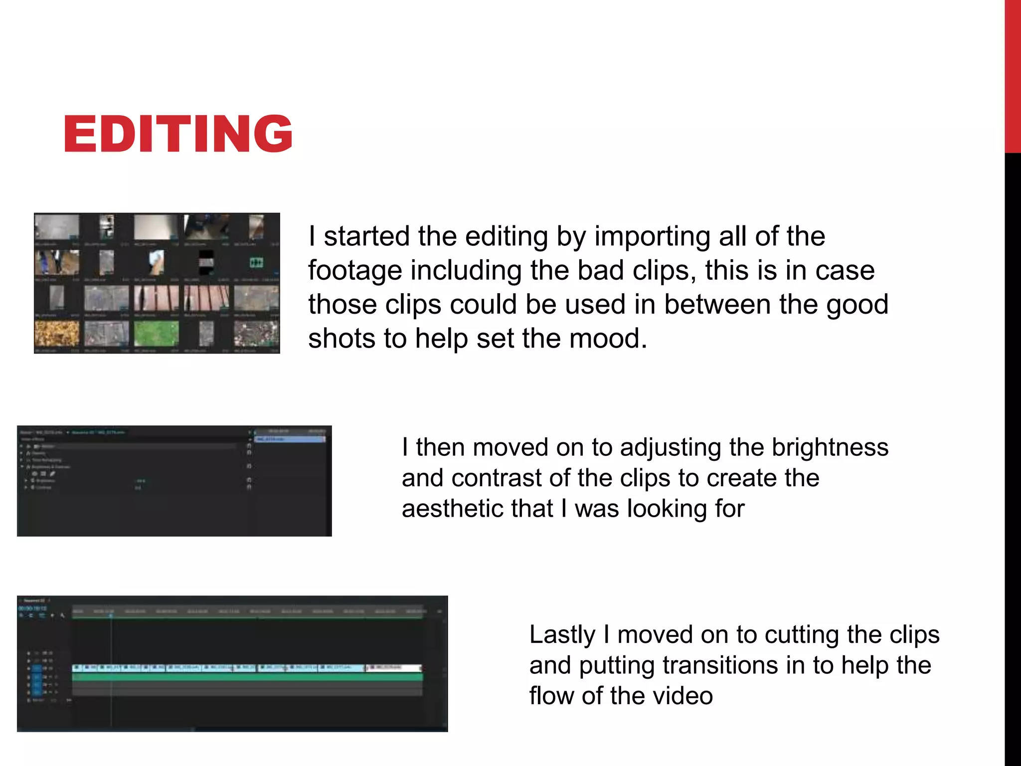 EDITING
I started the editing by importing all of the
footage including the bad clips, this is in case
those clips could be used in between the good
shots to help set the mood.
I then moved on to adjusting the brightness
and contrast of the clips to create the
aesthetic that I was looking for
Lastly I moved on to cutting the clips
and putting transitions in to help the
flow of the video
 