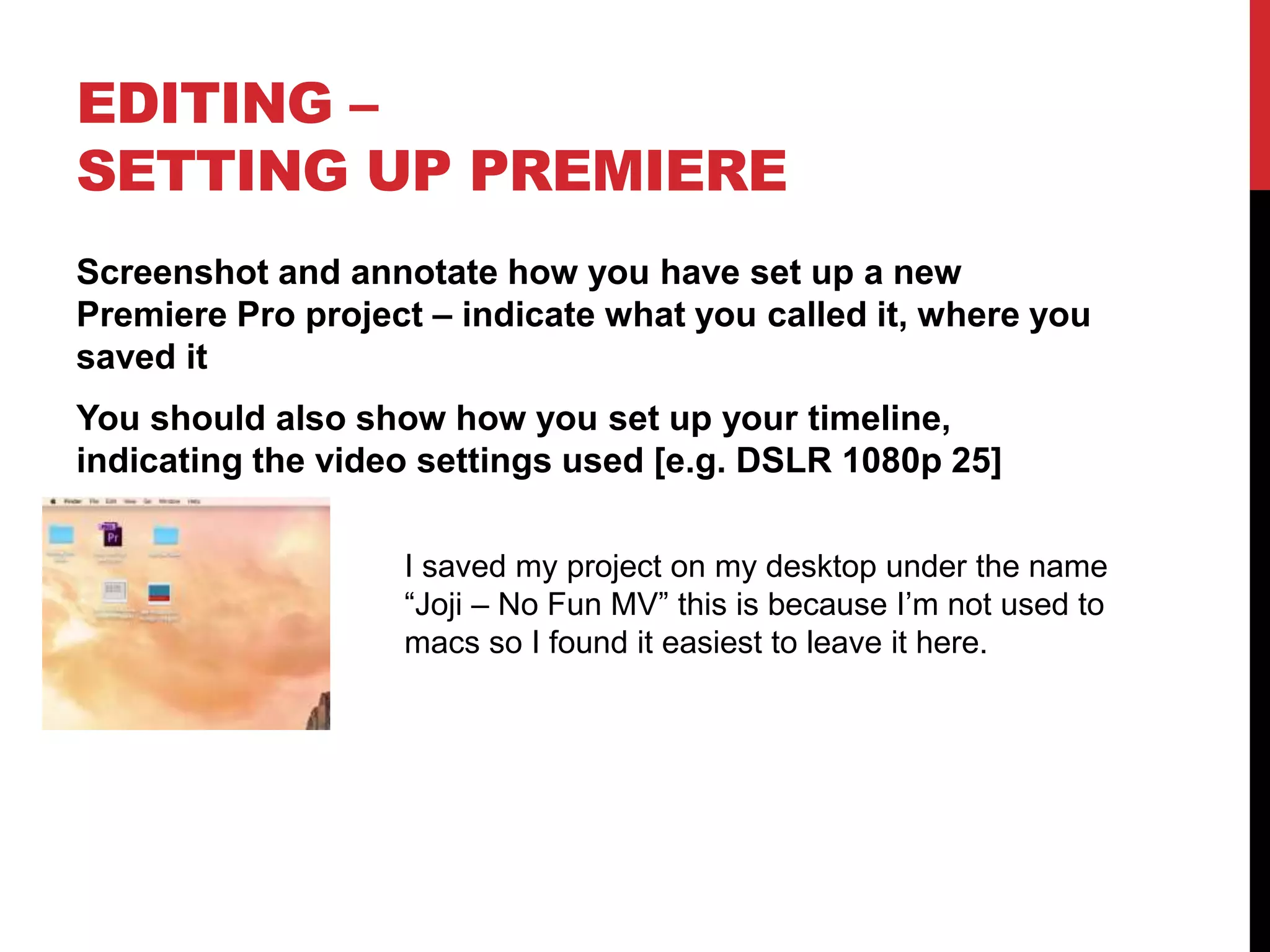 EDITING –
SETTING UP PREMIERE
Screenshot and annotate how you have set up a new
Premiere Pro project – indicate what you called it, where you
saved it
You should also show how you set up your timeline,
indicating the video settings used [e.g. DSLR 1080p 25]
I saved my project on my desktop under the name
“Joji – No Fun MV” this is because I’m not used to
macs so I found it easiest to leave it here.
 