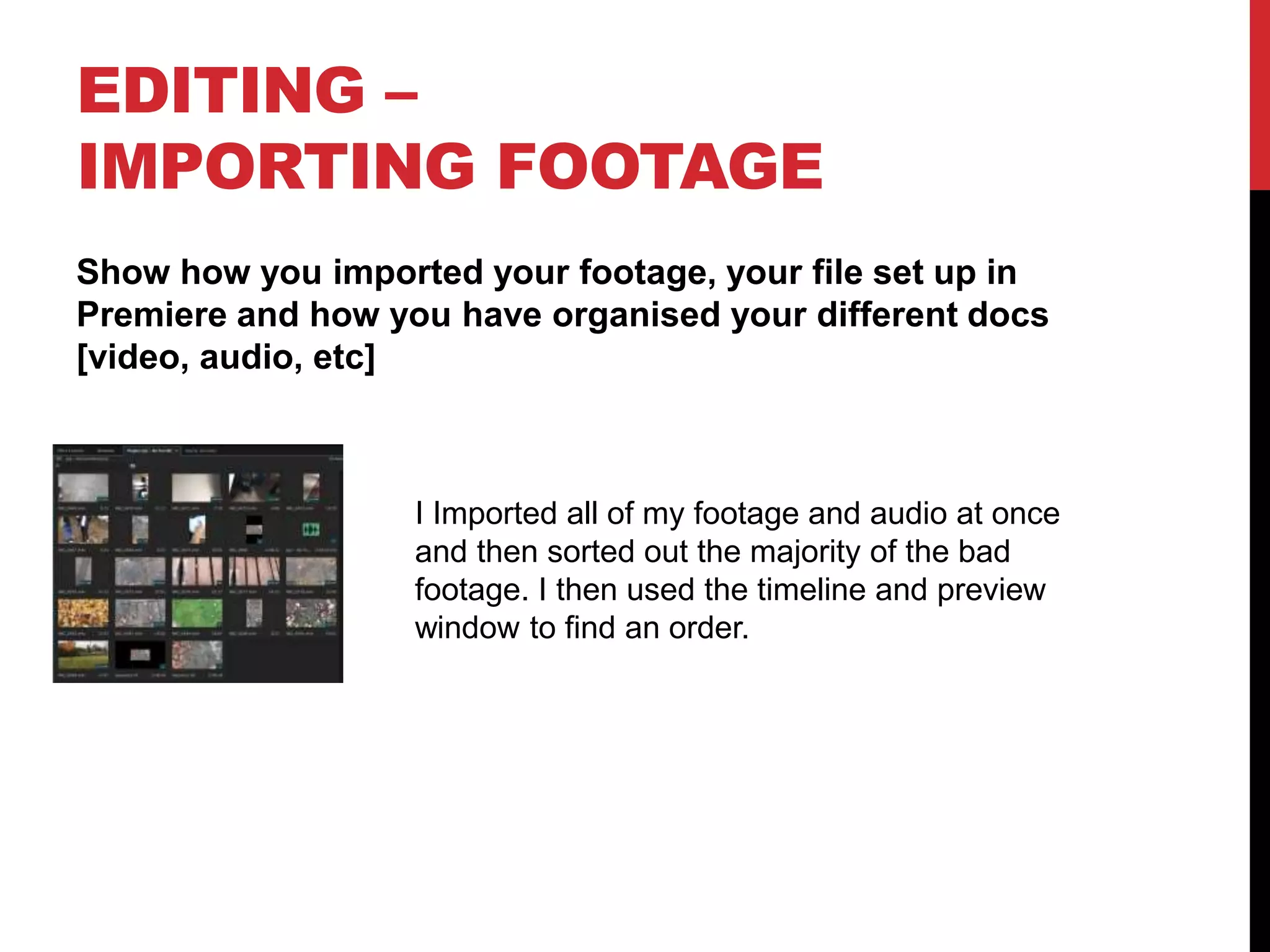EDITING –
IMPORTING FOOTAGE
Show how you imported your footage, your file set up in
Premiere and how you have organised your different docs
[video, audio, etc]
I Imported all of my footage and audio at once
and then sorted out the majority of the bad
footage. I then used the timeline and preview
window to find an order.
 