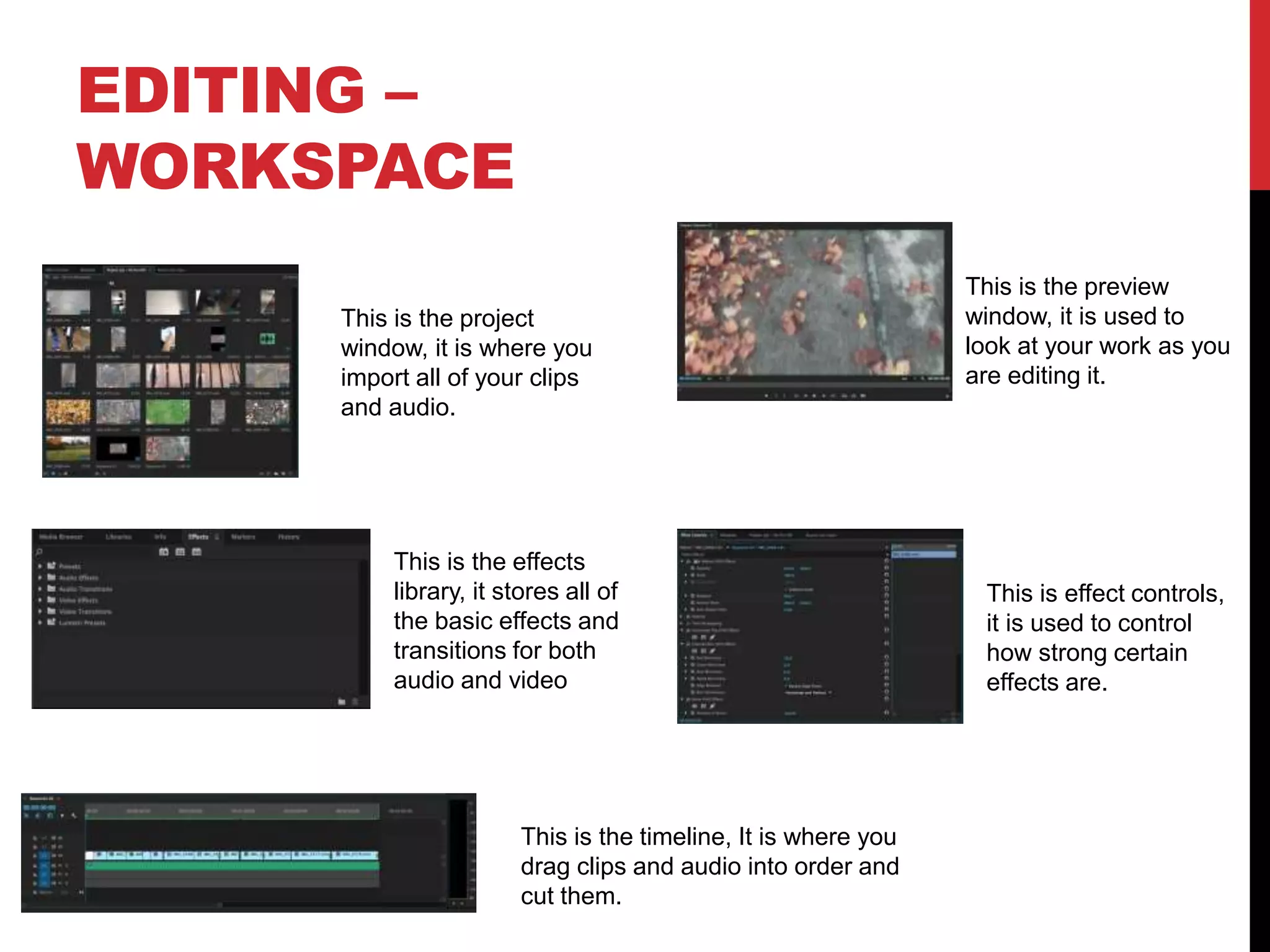 EDITING –
WORKSPACE
This is the timeline, It is where you
drag clips and audio into order and
cut them.
This is the preview
window, it is used to
look at your work as you
are editing it.
This is the project
window, it is where you
import all of your clips
and audio.
This is the effects
library, it stores all of
the basic effects and
transitions for both
audio and video
This is effect controls,
it is used to control
how strong certain
effects are.
 