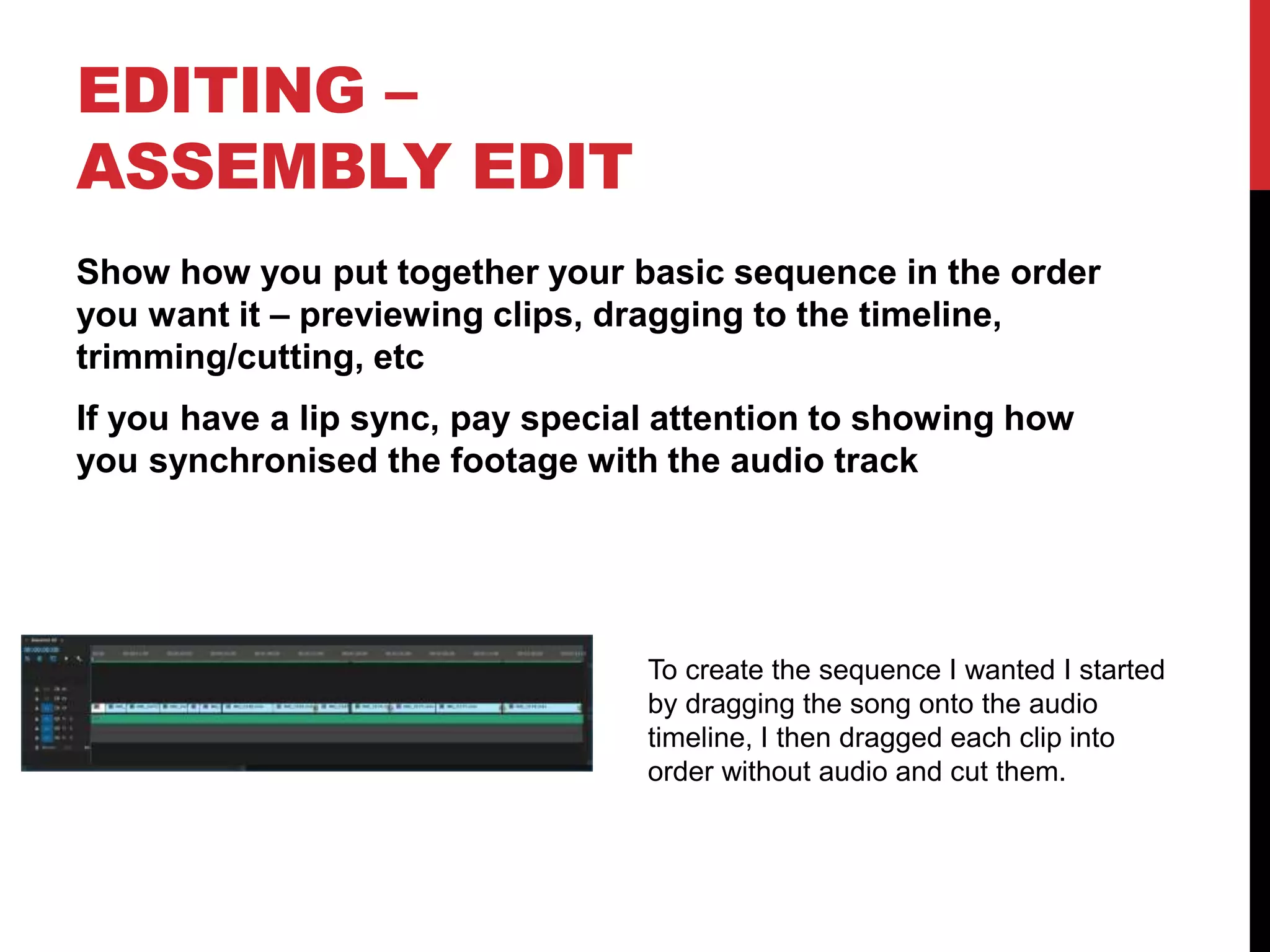 EDITING –
ASSEMBLY EDIT
Show how you put together your basic sequence in the order
you want it – previewing clips, dragging to the timeline,
trimming/cutting, etc
If you have a lip sync, pay special attention to showing how
you synchronised the footage with the audio track
To create the sequence I wanted I started
by dragging the song onto the audio
timeline, I then dragged each clip into
order without audio and cut them.
 