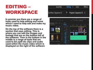 EDITING –
WORKSPACE
In premier pro there are a range of
tools used to help editing and some
which I used to help edit and make my
music video.
On the top of the software there is a
section that says editing. This is
where you can edit the images and
footage that are on the bottom left of
the software. Then in the bottom in the
middle is a range of tools that are
used to bin,split etc clips and audio
used within the music video which is
displayed on the right of the software
 