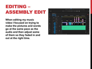 EDITING –
ASSEMBLY EDIT
When editing my music
video I focused on trying to
make the pictures and words
go at the same pace as the
audio and then adjust some
of them so they faded in and
out at the right time.
 