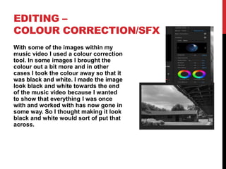 EDITING –
COLOUR CORRECTION/SFX
With some of the images within my
music video I used a colour correction
tool. In some images I brought the
colour out a bit more and in other
cases I took the colour away so that it
was black and white. I made the image
look black and white towards the end
of the music video because I wanted
to show that everything I was once
with and worked with has now gone in
some way. So I thought making it look
black and white would sort of put that
across.
 