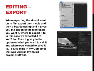 EDITING –
EXPORT
When exporting the video I went
on to file, export then media and
then a box comes up and it gives
you the option of the resolution
you want it, where to export it to.
In this case we exported it to
YouTube. Then it give you the
option on what you want to call it
and where you wanted to save it
to. I saved mine in my USB since
that was were all my music
project stuff was.
 