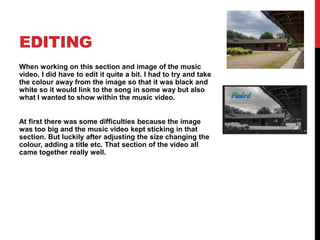 EDITING
When working on this section and image of the music
video, I did have to edit it quite a bit. I had to try and take
the colour away from the image so that it was black and
white so it would link to the song in some way but also
what I wanted to show within the music video.
At first there was some difficulties because the image
was too big and the music video kept sticking in that
section. But luckily after adjusting the size changing the
colour, adding a title etc. That section of the video all
came together really well.
 
