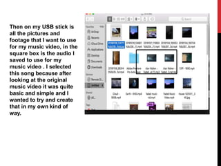 Then on my USB stick is
all the pictures and
footage that I want to use
for my music video, in the
square box is the audio I
saved to use for my
music video . I selected
this song because after
looking at the original
music video it was quite
basic and simple and I
wanted to try and create
that in my own kind of
way.
 