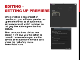 EDITING –
SETTING UP PREMIERE
When creating a new project on
premier pro, you will open premier pro
up then there will be an option that
says new project, which is shown on
the grey box at the top on the first
picture.
Then once you have clicked new
project it will give you the option to
name it, browse where you want to
save it, so I saved it on my USB stick
where the rest of my music
PowerPoint's are.
 