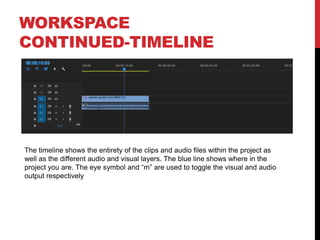 WORKSPACE
CONTINUED-TIMELINE
The timeline shows the entirety of the clips and audio files within the project as
well as the different audio and visual layers. The blue line shows where in the
project you are. The eye symbol and “m” are used to toggle the visual and audio
output respectively
 