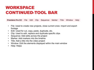 WORKSPACE
CONTINUED-TOOL BAR
• File: Used to create new projects, close current ones: import and export
footage
• Edit: Used for cut, copy, paste, duplicate, etc.
• Clip: Used to edit, replace and duplicate specific clips
• Sequence: Add edits across the project
• Marker: Add markers into the timeline
• Title: Add a title into the video project
• Window: Edit the elements displayed within the main window
• Help: Helps
 