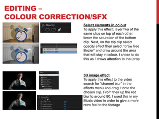 EDITING –
COLOUR CORRECTION/SFX
Select elements in colour
To apply this effect; layer two of the
same clips on top of each other,
lower the saturation of the bottom
clip. Next, on the top clip select
opacity effect then select “draw free
Bezier” and draw around the area
that will stay in colour. I chose to do
this as I draws attention to that prop
3D image effect
To apply this effect to the video
search for ”channel blur” in the
effects menu and drag it onto the
chosen clip. From their up the red
blur to around 80. I used this in my
Music video in order to give a more
retro feel to the footage
 