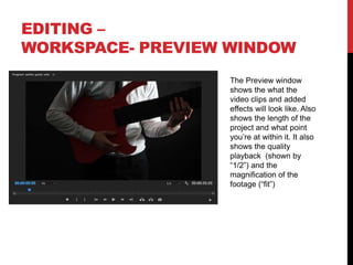 EDITING –
WORKSPACE- PREVIEW WINDOW
The Preview window
shows the what the
video clips and added
effects will look like. Also
shows the length of the
project and what point
you’re at within it. It also
shows the quality
playback (shown by
“1/2”) and the
magnification of the
footage (“fit”)
 