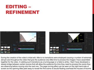 EDITING –
REFINEMENT
During the creation of the video’s initial edit, little to no transitions were employed causing a number of extremely
abrupt cuts throughout the video that give the audience very little time to process the images I have assembled
together for the video. In adding such transitions as a turning page or a fade to white, I feel I have developed a
steady bridge between certain scenes that will allow the audience the time they need to process the scene they
are observing before moving onto the next one. The page turning effect can be seen on the right hand side of
screen as the opening titles peel away to reveal the first scene of clouds floating overhead the houses of Acomb.
 