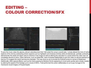 EDITING –
COLOUR CORRECTION/SFX
To give the music video the gloomy, almost colourless look that I felt suited the song’s overall style, I simply altered the tone of certain
aspects of the shot by subtracting certain aspects such as highlights and shadows entirely while simultaneously partially subtracting
elements like the white and black colours inherent in the image as well as altering the saturation to a level where the video was not
completely devoid of colour. Other elements, such as faded film, were increased deliberately to give the video an almost washed-out
look as if to suggest the world had become desolate. This was done so as to provide the finished product a sense of bleakness.
Additionally, other special effects, such as the trains passing by Barbara Grove appearing to move quite quickly were simply created
by altering the speed of the footage up to a level of 200%. I had performed this action deliberately so as to pay homage to the
impressive visual imagery of Koyaanisqatsi.
 