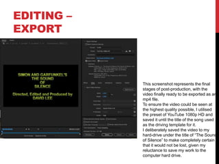 EDITING –
EXPORT
This screenshot represents the final
stages of post-production, with the
video finally ready to be exported as an
mp4 file.
To ensure the video could be seen at
the highest quality possible, I utilised
the preset of YouTube 1080p HD and
saved it until the title of the song used
as the driving template for it.
I deliberately saved the video to my
hard-drive under the title of “The Sound
of Silence” to make completely certain
that it would not be lost, given my
reluctance to save my work to the
computer hard drive.
 