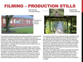 FILMING – PRODUCTION STILLS
This particular sequence of the music video was filmed on Acomb Road
nearby the entrance of West Bank Park. Throughout all aspects of
production, I decided quite firmly that any footage I captured should feel
authentic and real, without the use of greenscreen to simulate the
environment, which eventually paid off when it came to editing the
video together, providing it with a grounded sense of reality that is very
rarely seen in music videos.
Because Acomb Church is likely to be privately owned, it would have
proved potentially difficult asking for permission to film inside. However,
as I had only intended from the start to film the exterior of the church, I
managed to circumvent the problem almost immediately, ultimately
resulting in a fantastic shot showcasing the entrance to the church as
well as the sign detailing what kind of church it is. Having been filmed
during a good spell of sunny weather, this alleviated any worry that
would have otherwise arisen had the weather been forecast to rain.
This sequence of the music video was filmed in West Bank Park
on a walkway leading directly down to the Bowling Green and
was taken on the same day as the Acomb Church sequence.
Having decided not to feature any cast whatsoever in the video
and work as a one-person crew, with the exception of two ghost
directors who shall remain anonymous, I did not have to worry
about timing schedules allowing me to film this scene (and its
alternate thereof) as a POV sequence seeing what the narrator
sees while remaining unseen.
Although I had covered a good portion of principal photography
on Tuesday, I decided to return to West Bank Park the day
following Wednesday to film an alternate take of this scene, in
which the POV moves from the bowling green and up to the
grassland area. This was done so a second option could be
incorporated into the edit in the event the first one was deemed
unusable.
Original take
(Tuesday filming)
Alternate take
(Thursday filming)
Entrance to
Acomb
Church.
 