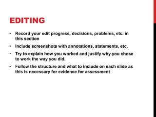 EDITING
• Record your edit progress, decisions, problems, etc. in
this section
• Include screenshots with annotations, statements, etc.
• Try to explain how you worked and justify why you chose
to work the way you did.
• Follow the structure and what to include on each slide as
this is necessary for evidence for assessment
 