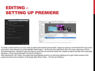 EDITING –
SETTING UP PREMIERE
To create a decent edit for my music video as well as the finished product itself, I began by opening a new Premiere Pro document
upon which I was directed to a screen labelled “New Project.” As the tune that I planned to set to my music video was a Simon
and Garfunkel song, I decided to give the project a name that honoured the artists who created as well as the title of the song itself
resulting in ”Simon and Garfunkel’s The Sound of Silence.”
After pressing the “OK” button, the project was automatically saved to my hard-drive allowing me to gain instant access to the
project document when needed in a file simply titled “Music Video – The Sound of Silence.”
 