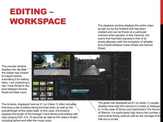 EDITING –
WORKSPACE
The green bar displayed as A1 (or Audio 1) usually
displays how high the volume on a track or dialogue
is. In the case of Simon and Garfunkel’s The Sound
of Silence, it is particularly high due to the number of
instruments being used as well as the carriage of the
folk-duo’s vocals.
The timeline, displayed here as V1 (or Video 1) often indicates
how long a clip is before being trimmed down as well as the
overall length of the video itself. In this case, the timeline
displays the length of the footage I have filmed post-editing with
clips ranging from 3 to 12 seconds as well as the video’s length,
including before and after the music ends.
The preview window
displays the clip that
the viewer has chosen
to inspect before
submitting it for editing.
Here, I am inspecting a
clip I have filmed in the
area between Acomb
Road and New Lane.
The playback window displays the entire video
as laid out by the timeline that has been
created and can be frozen at a particular
moment when paused. In this instance, the
scene that has been paused is that of an
empty alleyway (with the exception of wheelie
bins) linked between Howe Street and School
Street.
 