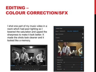 EDITING –
COLOUR CORRECTION/SFX
I shot one part of my music video in a
room which had poor lighting so I
lowered the saturation and upped the
sharpness to make it look better. It
made the shots look cleaner and it
looked like a memory.
 