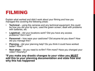 FILMING
Explain what worked and didn’t work about your filming and how you
managed this covering the following areas:
• Technical – using the cameras and any technical equipment; this could
be how you did your lip sync, used the green screen, dealt with problems
with batteries, etc
• Logistical – did your locations work? Did you have any access
problems? Did it rain?
• Personnel – how were your cast/crew? Did anyone let you down? How
did you manage this?
• Planning – did your planning help? Do you think it could have worked
better? How?
• Next steps – do you need to re-film? Film more? Have you changed your
video? How/why?
*If you make any drastic changes to your video you MUST
add this to your planning documentation and state how and
why this has happened
 