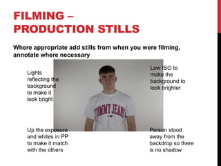 FILMING –
PRODUCTION STILLS
Where appropriate add stills from when you were filming,
annotate where necessary
Lights
reflecting the
background
to make it
look bright
Person stood
away from the
backdrop so there
is no shadow
Low ISO to
make the
background to
look brighter
Up the exposure
and whites in PP
to make it match
with the others
 
