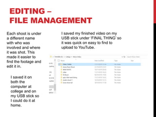 EDITING –
FILE MANAGEMENT
I saved my finished video on my
USB stick under ‘FINAL THING’ so
it was quick on easy to find to
upload to YouTube.
Each shoot is under
a different name
with who was
involved and where
it was shot. This
made it easier to
find the footage and
edit it in.
I saved it on
both the
computer at
college and on
my USB stick so
I could do it at
home.
 