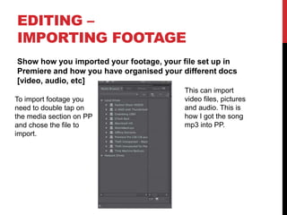 EDITING –
IMPORTING FOOTAGE
Show how you imported your footage, your file set up in
Premiere and how you have organised your different docs
[video, audio, etc]
To import footage you
need to double tap on
the media section on PP
and chose the file to
import.
This can import
video files, pictures
and audio. This is
how I got the song
mp3 into PP.
 