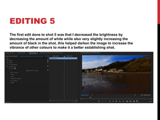 EDITING 5
The first edit done to shot 5 was that I decreased the brightness by
decreasing the amount of white while also very slightly increasing the
amount of black in the shot, this helped darken the image to increase the
vibrance of other colours to make it a better establishing shot.
 