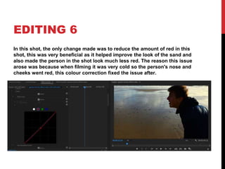 EDITING 6
In this shot, the only change made was to reduce the amount of red in this
shot, this was very beneficial as it helped improve the look of the sand and
also made the person in the shot look much less red. The reason this issue
arose was because when filming it was very cold so the person's nose and
cheeks went red, this colour correction fixed the issue after.
 
