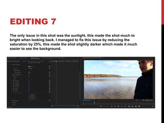 EDITING 7
The only issue in this shot was the sunlight, this made the shot much to
bright when looking back. I managed to fix this issue by reducing the
saturation by 25%, this made the shot slightly darker which made it much
easier to see the background.
 