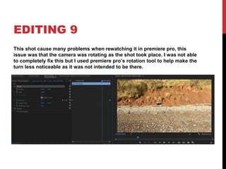 EDITING 9
This shot cause many problems when rewatching it in premiere pro, this
issue was that the camera was rotating as the shot took place. I was not able
to completely fix this but I used premiere pro’s rotation tool to help make the
turn less noticeable as it was not intended to be there.
 